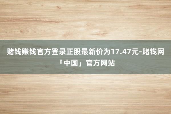 赌钱赚钱官方登录正股最新价为17.47元-赌钱网「中国」官方网站
