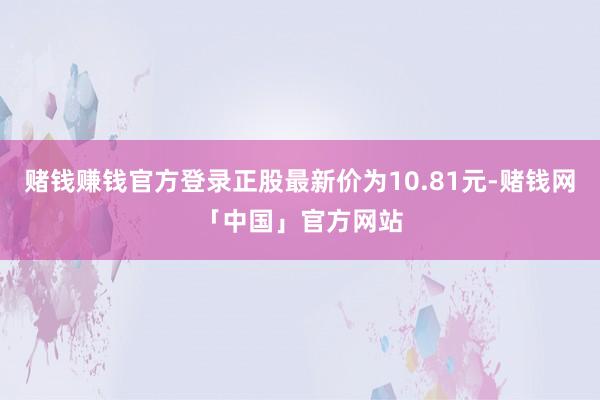 赌钱赚钱官方登录正股最新价为10.81元-赌钱网「中国」官方网站