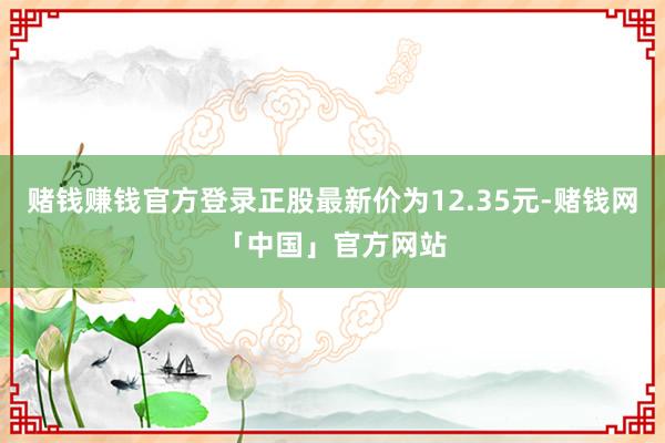 赌钱赚钱官方登录正股最新价为12.35元-赌钱网「中国」官方网站