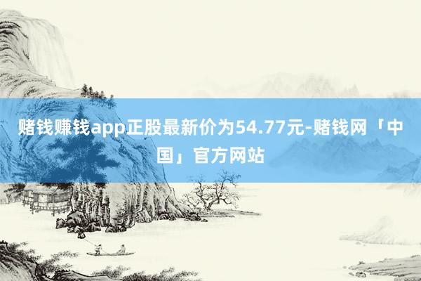 赌钱赚钱app正股最新价为54.77元-赌钱网「中国」官方网站