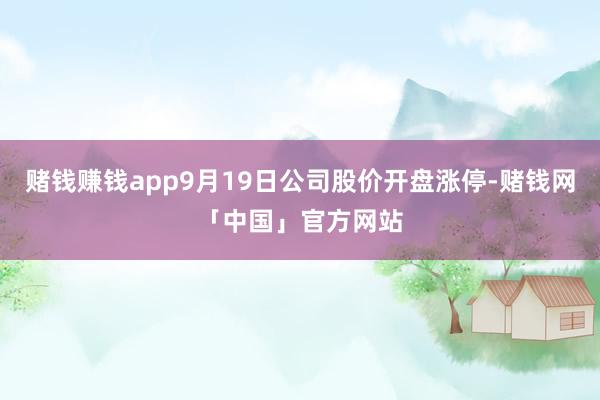 赌钱赚钱app9月19日公司股价开盘涨停-赌钱网「中国」官方网站