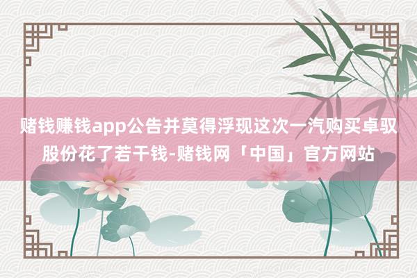赌钱赚钱app公告并莫得浮现这次一汽购买卓驭股份花了若干钱-赌钱网「中国」官方网站