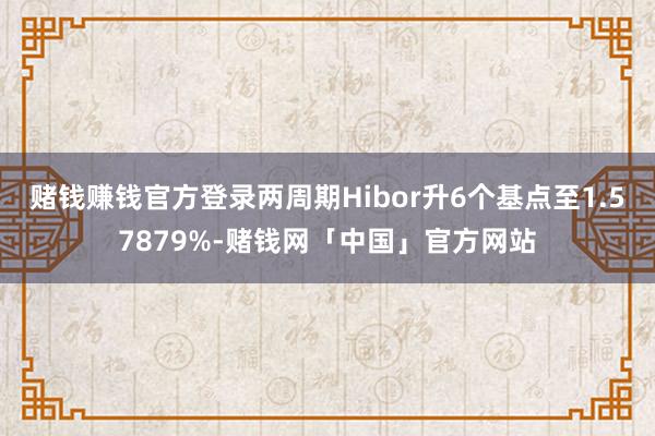 赌钱赚钱官方登录两周期Hibor升6个基点至1.57879%-赌钱网「中国」官方网站