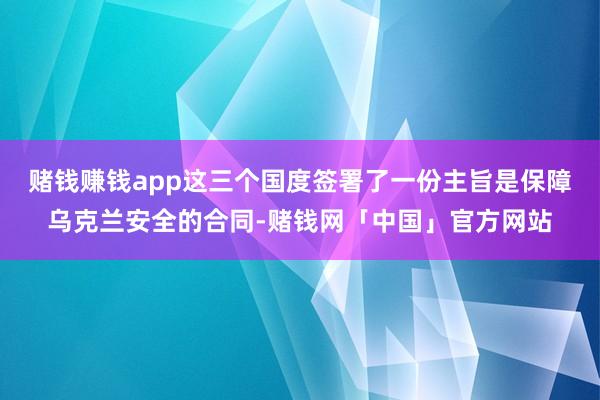 赌钱赚钱app这三个国度签署了一份主旨是保障乌克兰安全的合同-赌钱网「中国」官方网站