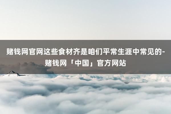 赌钱网官网这些食材齐是咱们平常生涯中常见的-赌钱网「中国」官方网站