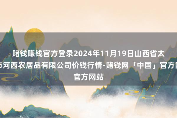 赌钱赚钱官方登录2024年11月19日山西省太原市河西农居品有限公司价钱行情-赌钱网「中国」官方网站