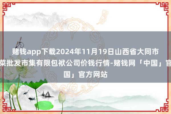 赌钱app下载2024年11月19日山西省大同市振华蔬菜批发市集有限包袱公司价钱行情-赌钱网「中国」官方网站