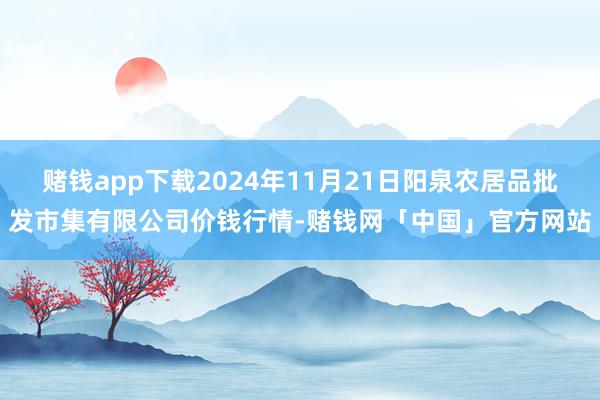 赌钱app下载2024年11月21日阳泉农居品批发市集有限公司价钱行情-赌钱网「中国」官方网站