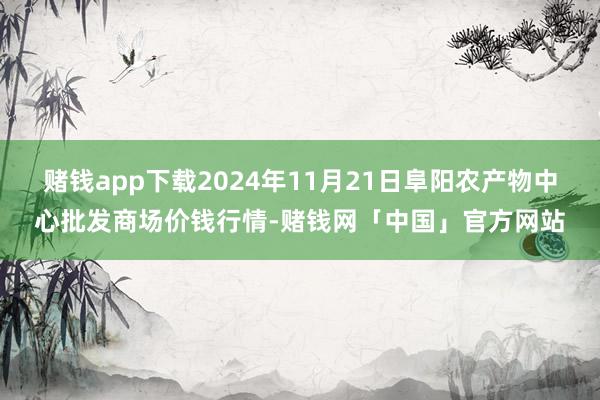 赌钱app下载2024年11月21日阜阳农产物中心批发商场价钱行情-赌钱网「中国」官方网站