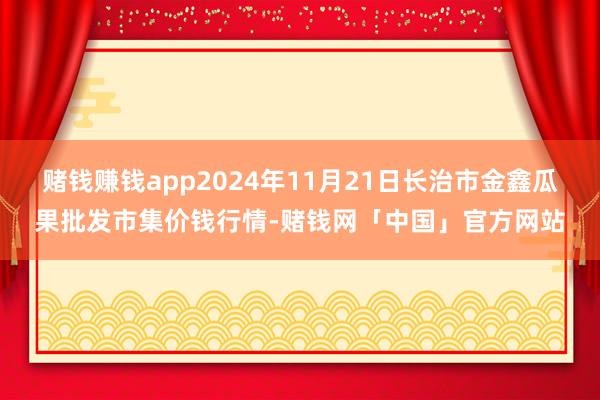 赌钱赚钱app2024年11月21日长治市金鑫瓜果批发市集价钱行情-赌钱网「中国」官方网站