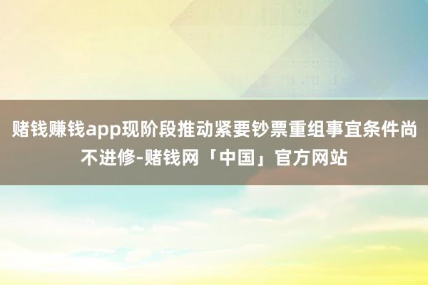 赌钱赚钱app现阶段推动紧要钞票重组事宜条件尚不进修-赌钱网「中国」官方网站