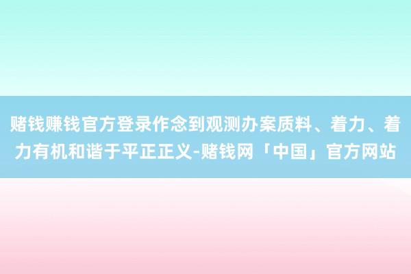 赌钱赚钱官方登录作念到观测办案质料、着力、着力有机和谐于平正正义-赌钱网「中国」官方网站