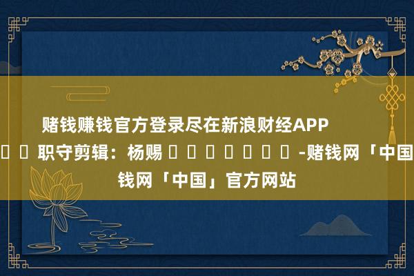 赌钱赚钱官方登录尽在新浪财经APP            						职守剪辑：杨赐 							-赌钱网「中国」官方网站