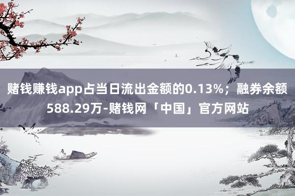 赌钱赚钱app占当日流出金额的0.13%；融券余额588.29万-赌钱网「中国」官方网站