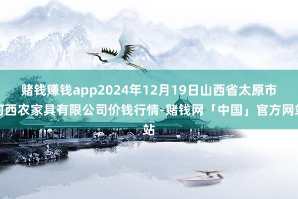 赌钱赚钱app2024年12月19日山西省太原市河西农家具有限公司价钱行情-赌钱网「中国」官方网站