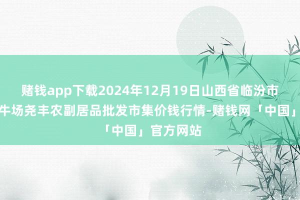 赌钱app下载2024年12月19日山西省临汾市尧齐区奶牛场尧丰农副居品批发市集价钱行情-赌钱网「中国」官方网站