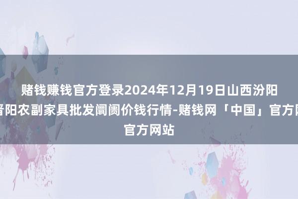 赌钱赚钱官方登录2024年12月19日山西汾阳市晋阳农副家具批发阛阓价钱行情-赌钱网「中国」官方网站
