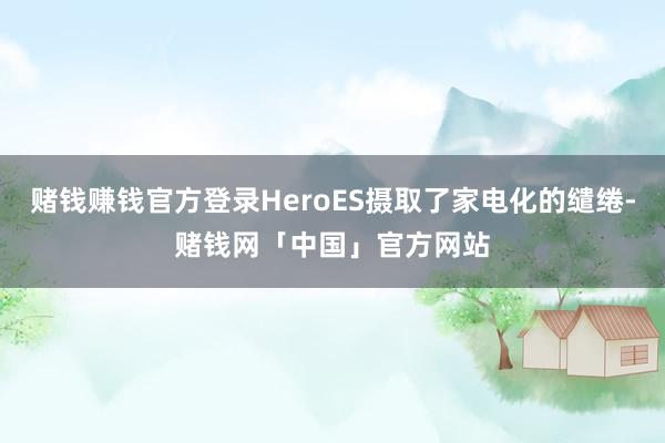 赌钱赚钱官方登录HeroES摄取了家电化的缱绻-赌钱网「中国」官方网站