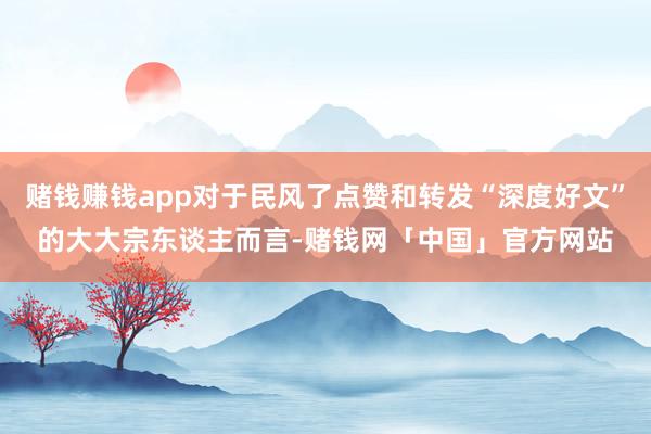 赌钱赚钱app对于民风了点赞和转发“深度好文”的大大宗东谈主而言-赌钱网「中国」官方网站