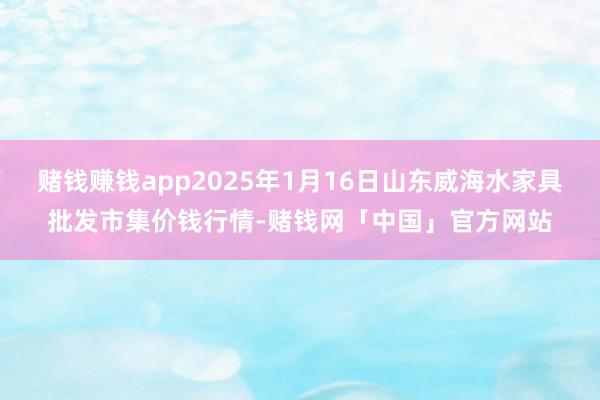 赌钱赚钱app2025年1月16日山东威海水家具批发市集价钱行情-赌钱网「中国」官方网站