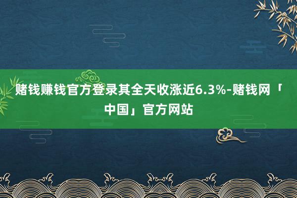 赌钱赚钱官方登录其全天收涨近6.3%-赌钱网「中国」官方网站