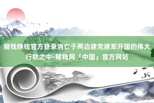 赌钱赚钱官方登录消亡于两边建党建军开国的伟大行状之中-赌钱网「中国」官方网站