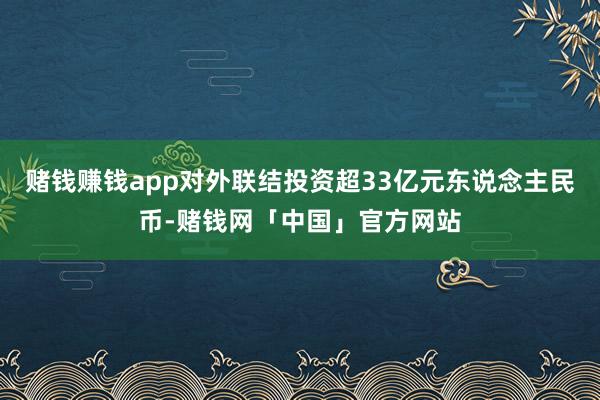赌钱赚钱app对外联结投资超33亿元东说念主民币-赌钱网「中国」官方网站