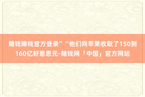 赌钱赚钱官方登录” “他们向苹果收取了150到160亿好意思元-赌钱网「中国」官方网站
