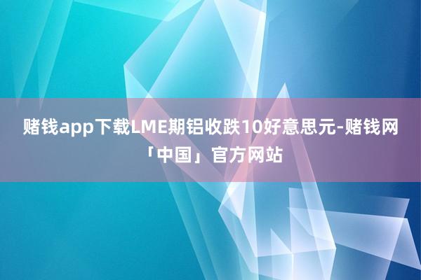 赌钱app下载LME期铝收跌10好意思元-赌钱网「中国」官方网站