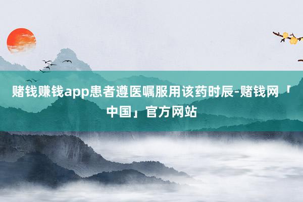 赌钱赚钱app患者遵医嘱服用该药时辰-赌钱网「中国」官方网站