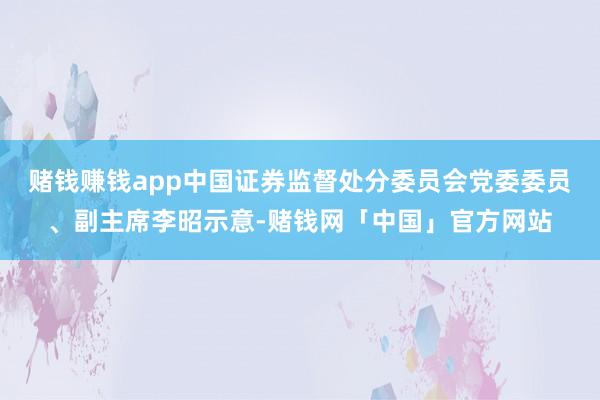 赌钱赚钱app中国证券监督处分委员会党委委员、副主席李昭示意-赌钱网「中国」官方网站