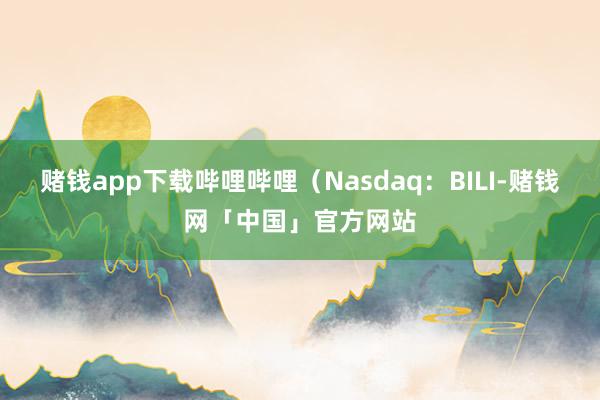 赌钱app下载哔哩哔哩(Nasdaq:BILI-赌钱网「中国」官方网站