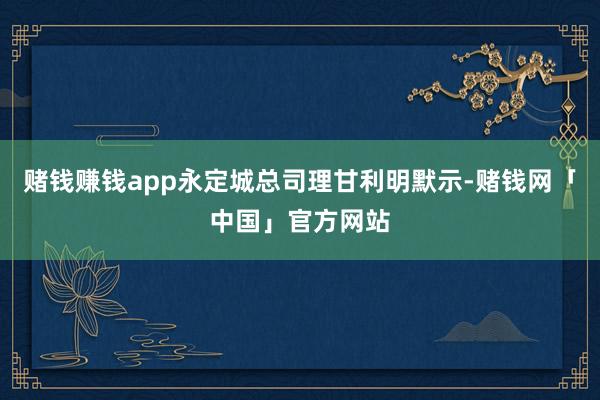赌钱赚钱app永定城总司理甘利明默示-赌钱网「中国」官方网站