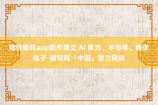 赌钱赚钱app散布建立 AI 算力、半导体、铺张电子-赌钱网「中国」官方网站