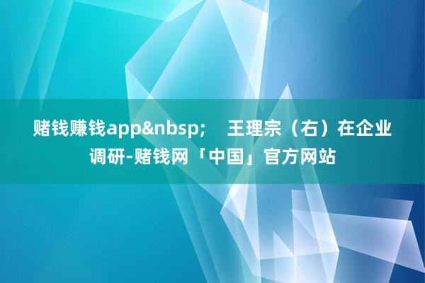赌钱赚钱app&nbsp;    王理宗（右）在企业调研-赌钱网「中国」官方网站