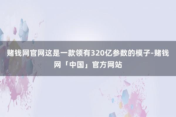 赌钱网官网这是一款领有320亿参数的模子-赌钱网「中国」官方网站