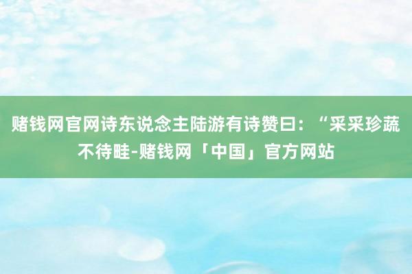 赌钱网官网诗东说念主陆游有诗赞曰：“采采珍蔬不待畦-赌钱网「中国」官方网站