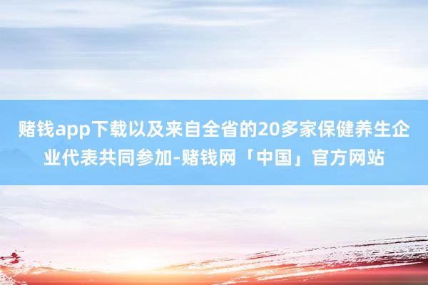 赌钱app下载以及来自全省的20多家保健养生企业代表共同参加-赌钱网「中国」官方网站
