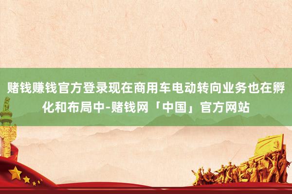 赌钱赚钱官方登录现在商用车电动转向业务也在孵化和布局中-赌钱网「中国」官方网站