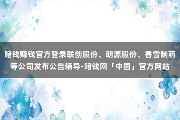 赌钱赚钱官方登录联创股份、朗源股份、香雪制药等公司发布公告辅导-赌钱网「中国」官方网站