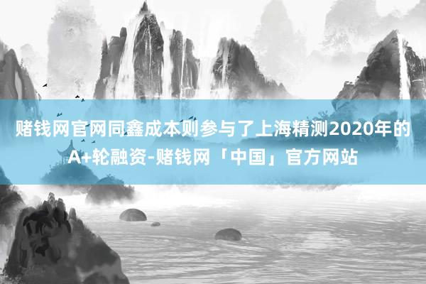 赌钱网官网同鑫成本则参与了上海精测2020年的A+轮融资-赌钱网「中国」官方网站