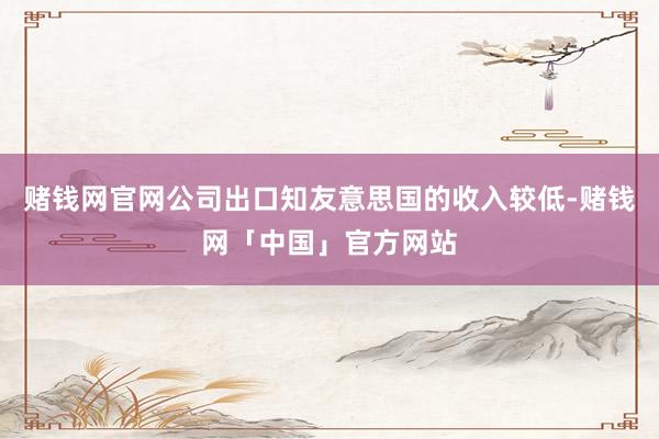 赌钱网官网公司出口知友意思国的收入较低-赌钱网「中国」官方网站