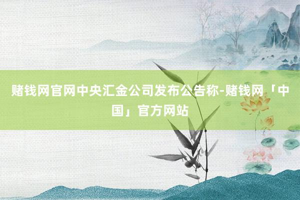 赌钱网官网中央汇金公司发布公告称-赌钱网「中国」官方网站