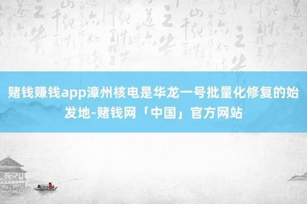 赌钱赚钱app漳州核电是华龙一号批量化修复的始发地-赌钱网「中国」官方网站