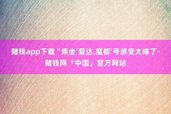 赌钱app下载 “乘坐‘爱达.魔都’号感受太棒了-赌钱网「中国」官方网站