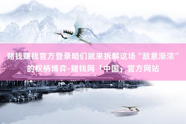赌钱赚钱官方登录咱们就来拆解这场“敌意渐浓”的权柄博弈-赌钱网「中国」官方网站