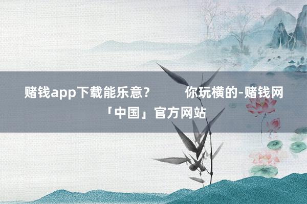 赌钱app下载能乐意？        你玩横的-赌钱网「中国」官方网站