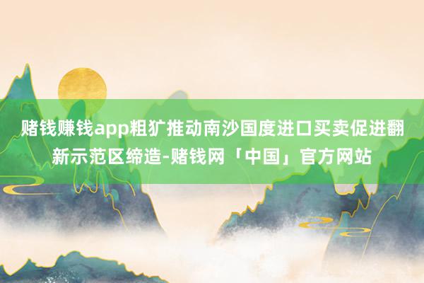赌钱赚钱app粗犷推动南沙国度进口买卖促进翻新示范区缔造-赌钱网「中国」官方网站