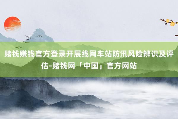 赌钱赚钱官方登录开展线网车站防汛风险辨识及评估-赌钱网「中国」官方网站