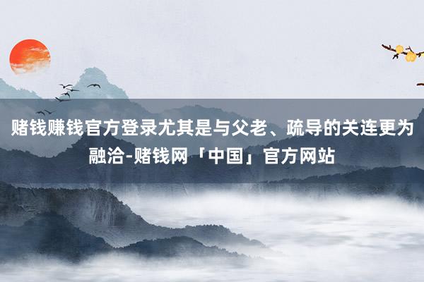 赌钱赚钱官方登录尤其是与父老、疏导的关连更为融洽-赌钱网「中国」官方网站